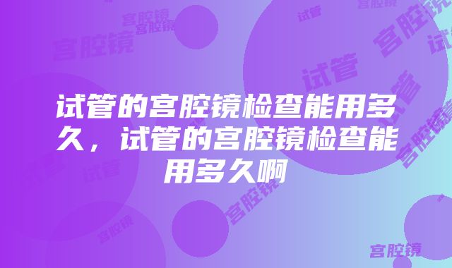 试管的宫腔镜检查能用多久，试管的宫腔镜检查能用多久啊