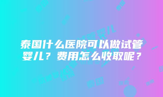 泰国什么医院可以做试管婴儿？费用怎么收取呢？