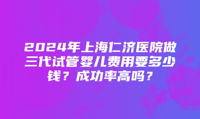 2024年上海仁济医院做三代试管婴儿费用要多少钱？成功率高吗？