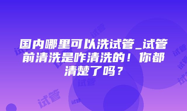 国内哪里可以洗试管_试管前清洗是咋清洗的！你都清楚了吗？