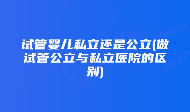 试管婴儿私立还是公立(做试管公立与私立医院的区别)