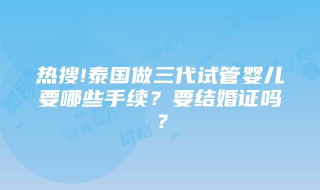 热搜!泰国做三代试管婴儿要哪些手续？要结婚证吗？