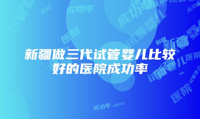 新疆做三代试管婴儿比较好的医院成功率