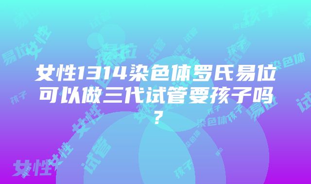 女性1314染色体罗氏易位可以做三代试管要孩子吗？