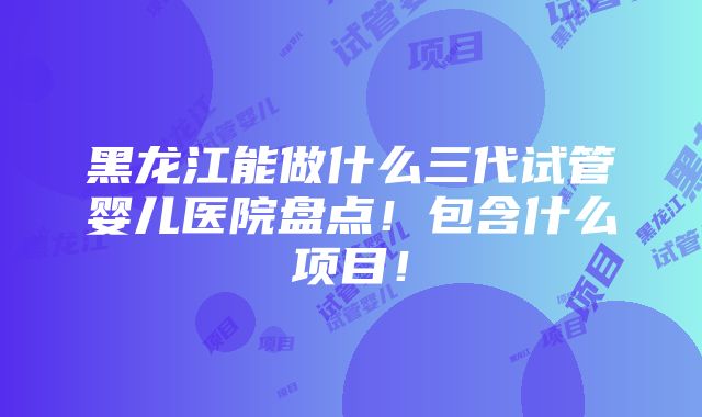 黑龙江能做什么三代试管婴儿医院盘点！包含什么项目！