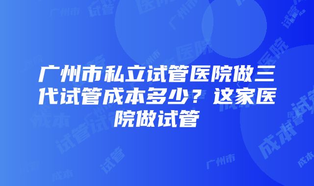 广州市私立试管医院做三代试管成本多少？这家医院做试管