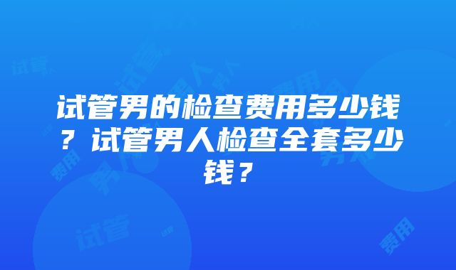 试管男的检查费用多少钱？试管男人检查全套多少钱？