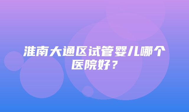 淮南大通区试管婴儿哪个医院好？