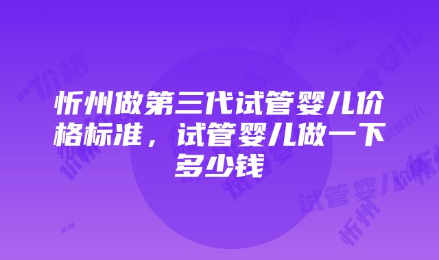 忻州做第三代试管婴儿价格标准，试管婴儿做一下多少钱