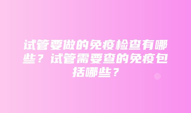 试管要做的免疫检查有哪些？试管需要查的免疫包括哪些？