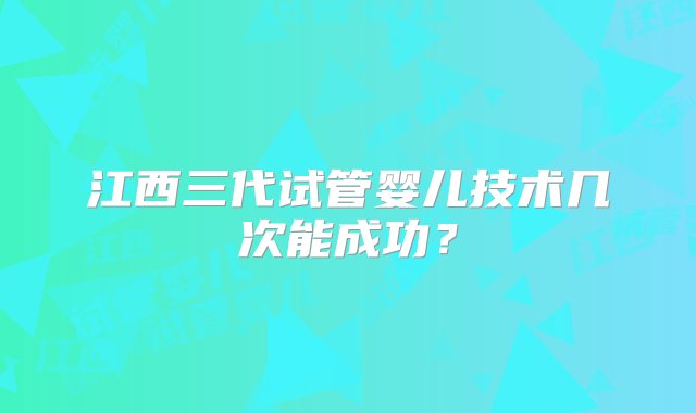 江西三代试管婴儿技术几次能成功？