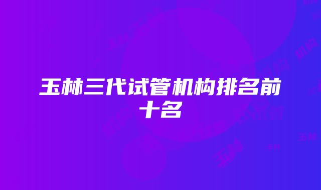 玉林三代试管机构排名前十名