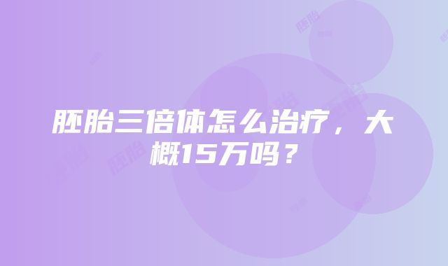 胚胎三倍体怎么治疗，大概15万吗？