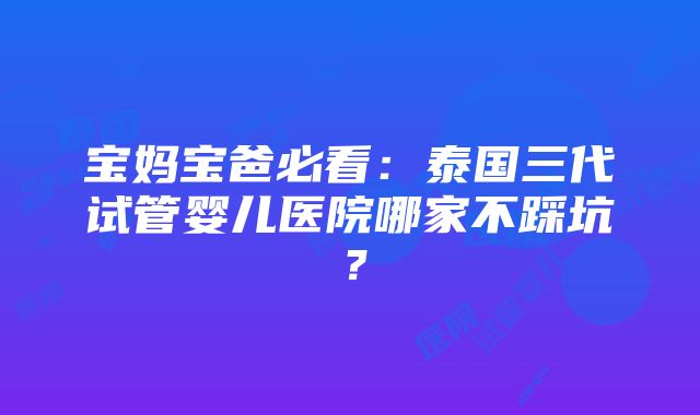 宝妈宝爸必看：泰国三代试管婴儿医院哪家不踩坑？