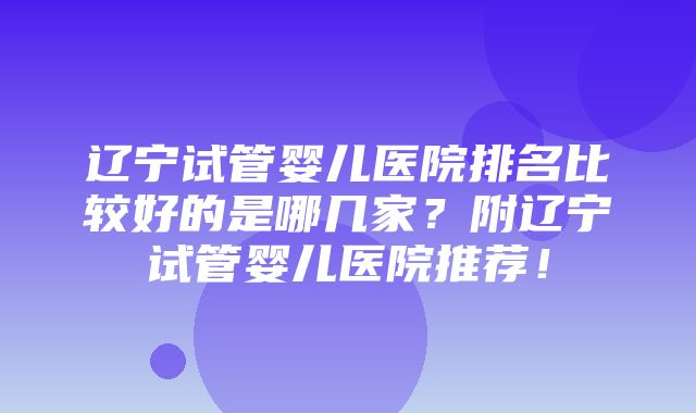 辽宁试管婴儿医院排名比较好的是哪几家？附辽宁试管婴儿医院推荐！