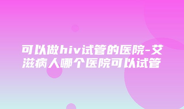 可以做hiv试管的医院-艾滋病人哪个医院可以试管