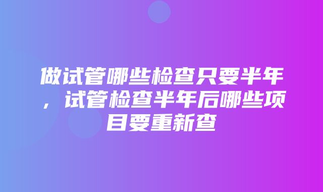 做试管哪些检查只要半年，试管检查半年后哪些项目要重新查