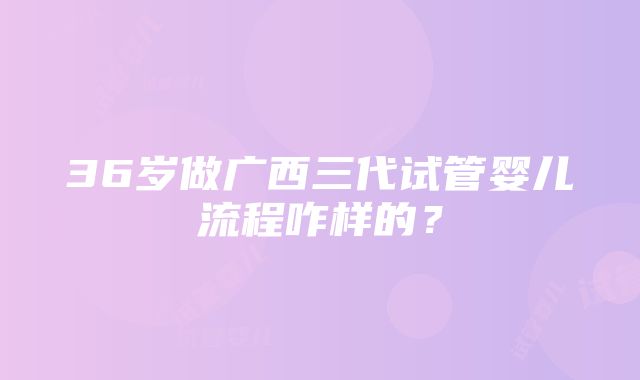 36岁做广西三代试管婴儿流程咋样的？