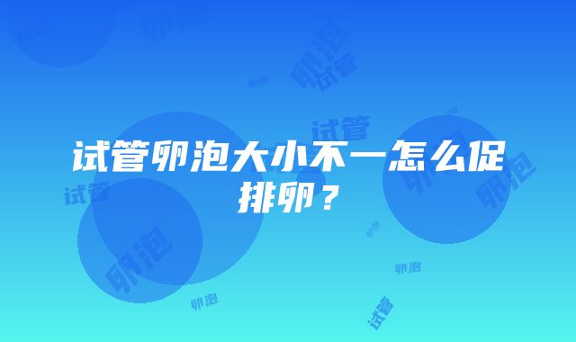 试管卵泡大小不一怎么促排卵？