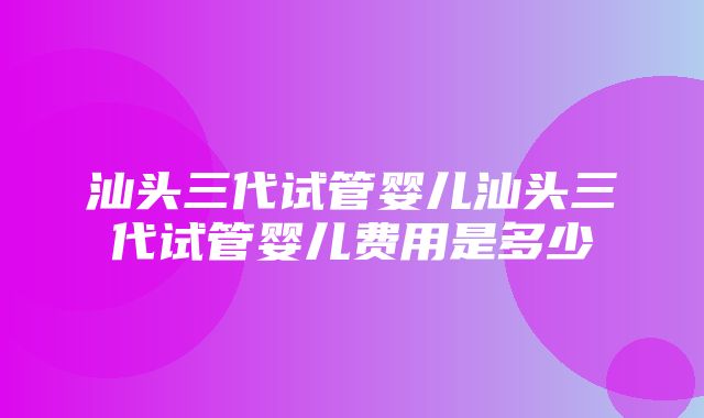 汕头三代试管婴儿汕头三代试管婴儿费用是多少