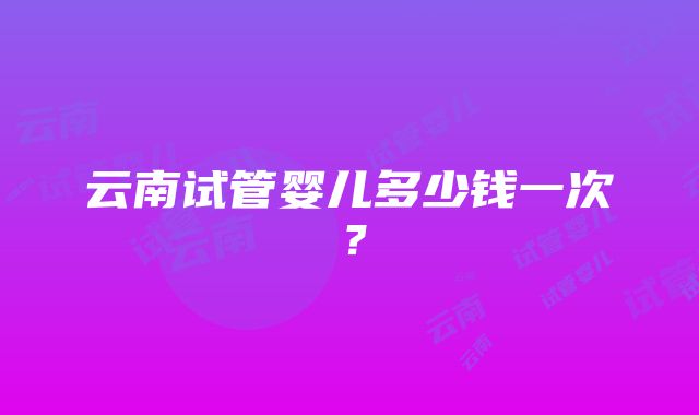 云南试管婴儿多少钱一次？