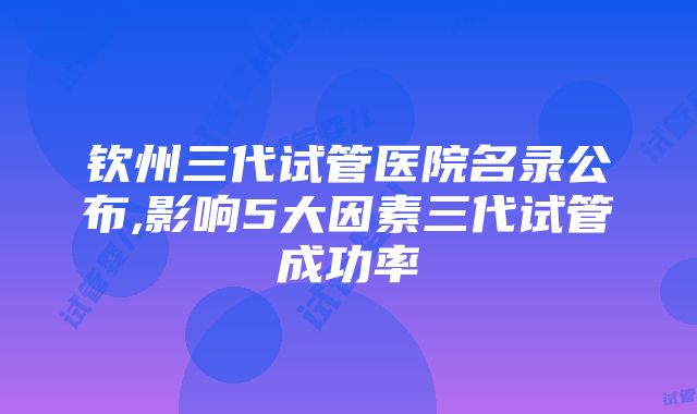 钦州三代试管医院名录公布,影响5大因素三代试管成功率