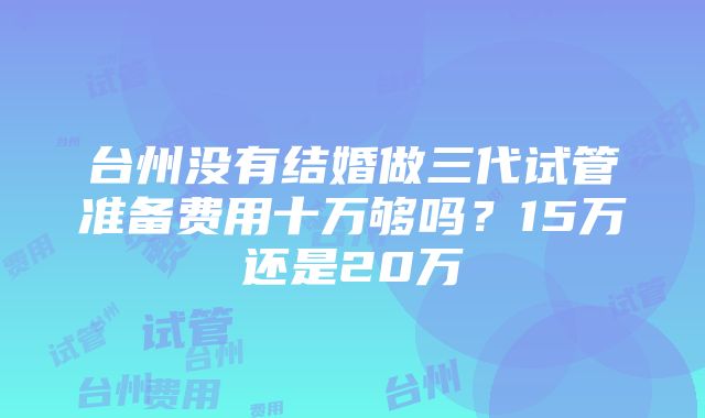 台州没有结婚做三代试管准备费用十万够吗？15万还是20万