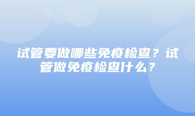 试管要做哪些免疫检查？试管做免疫检查什么？