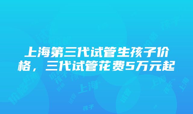 上海第三代试管生孩子价格，三代试管花费5万元起