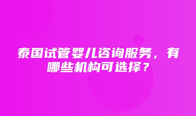 泰国试管婴儿咨询服务，有哪些机构可选择？