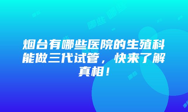 烟台有哪些医院的生殖科能做三代试管，快来了解真相！