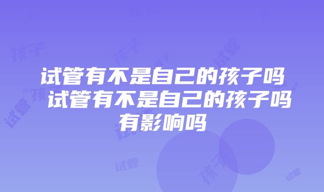 试管有不是自己的孩子吗 试管有不是自己的孩子吗有影响吗