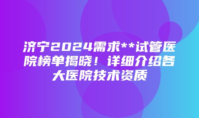 济宁2024需求**试管医院榜单揭晓！详细介绍各大医院技术资质