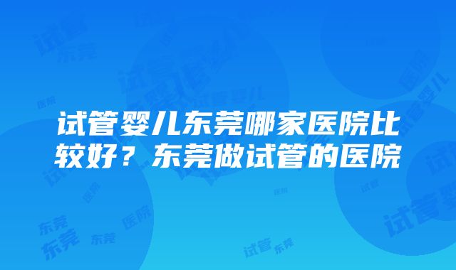 试管婴儿东莞哪家医院比较好？东莞做试管的医院