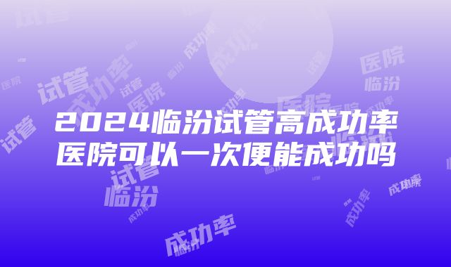 2024临汾试管高成功率医院可以一次便能成功吗