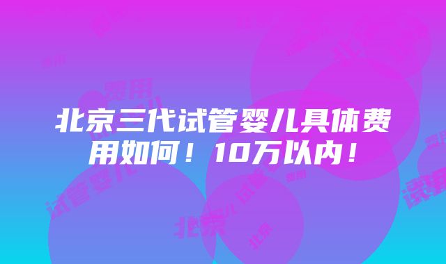 北京三代试管婴儿具体费用如何！10万以内！