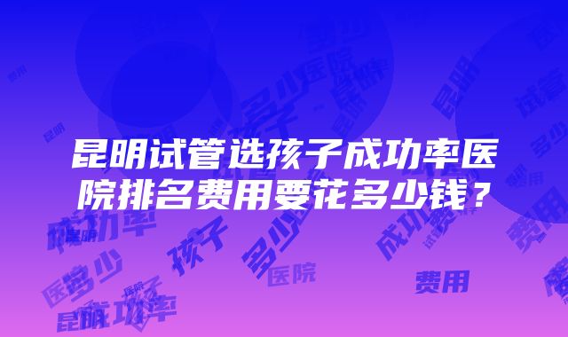 昆明试管选孩子成功率医院排名费用要花多少钱？