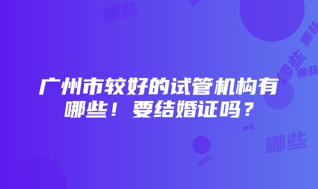 广州市较好的试管机构有哪些！要结婚证吗？