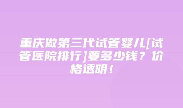 重庆做第三代试管婴儿[试管医院排行]要多少钱？价格透明！