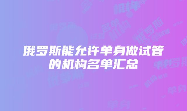 俄罗斯能允许单身做试管的机构名单汇总