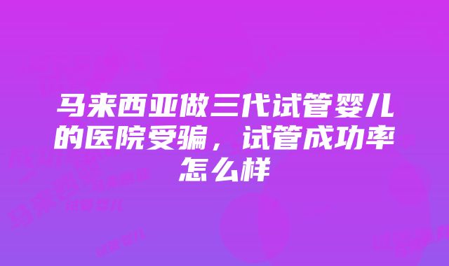 马来西亚做三代试管婴儿的医院受骗，试管成功率怎么样