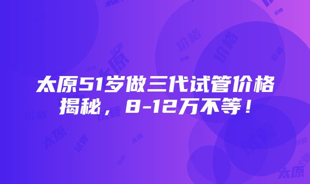 太原51岁做三代试管价格揭秘，8-12万不等！