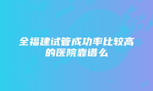 全福建试管成功率比较高的医院靠谱么