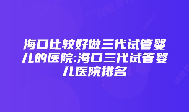 海口比较好做三代试管婴儿的医院:海口三代试管婴儿医院排名