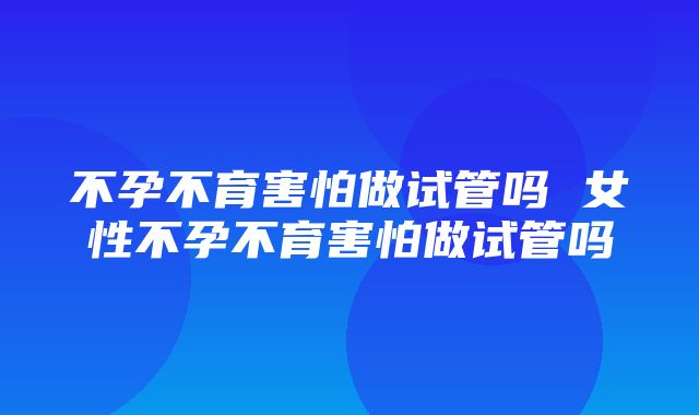 不孕不育害怕做试管吗 女性不孕不育害怕做试管吗