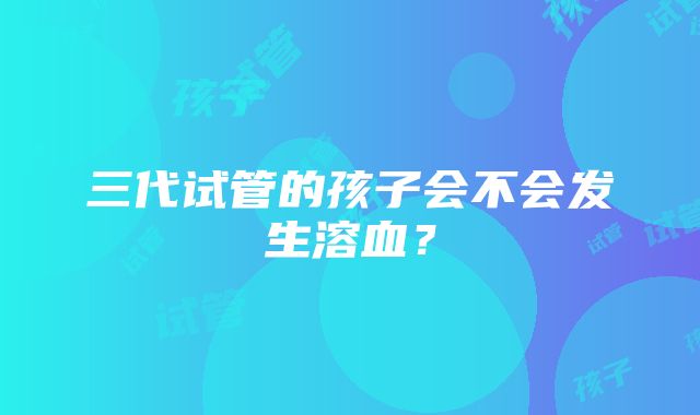 三代试管的孩子会不会发生溶血？