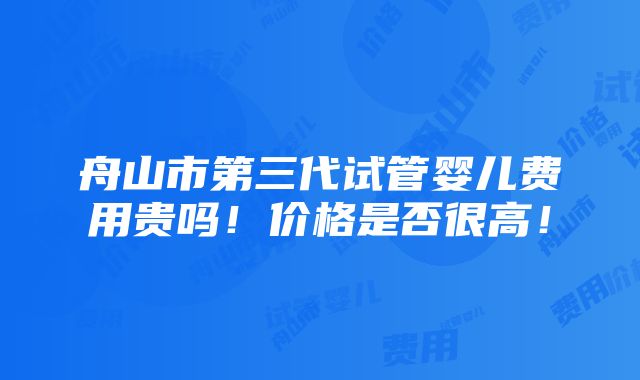 舟山市第三代试管婴儿费用贵吗！价格是否很高！