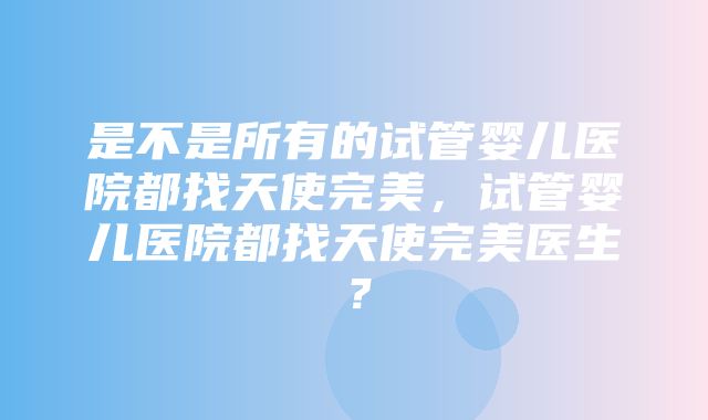 是不是所有的试管婴儿医院都找天使完美，试管婴儿医院都找天使完美医生？