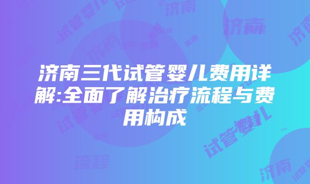 济南三代试管婴儿费用详解:全面了解治疗流程与费用构成