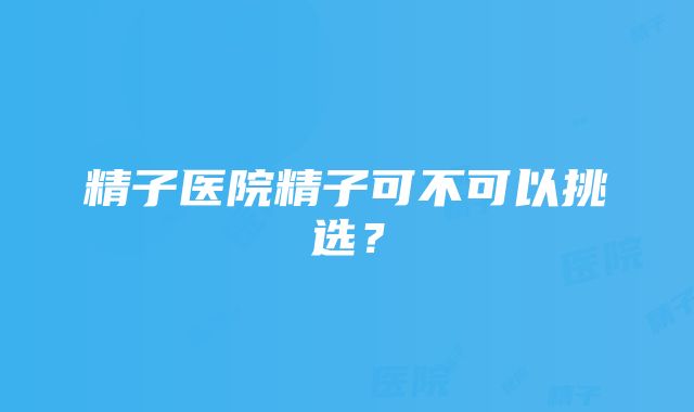 精子医院精子可不可以挑选？